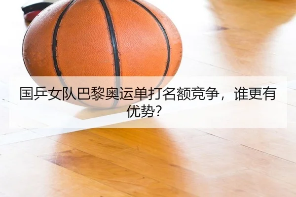 国乒女队巴黎奥运单打名额竞争，谁更有优势？